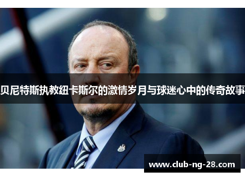 贝尼特斯执教纽卡斯尔的激情岁月与球迷心中的传奇故事 贝尼特斯执教纽卡斯尔的激情岁月与球迷心中的传奇故事