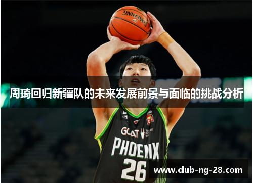 周琦回归新疆队的未来发展前景与面临的挑战分析 周琦回归新疆队的未来发展前景与面临的挑战分析
