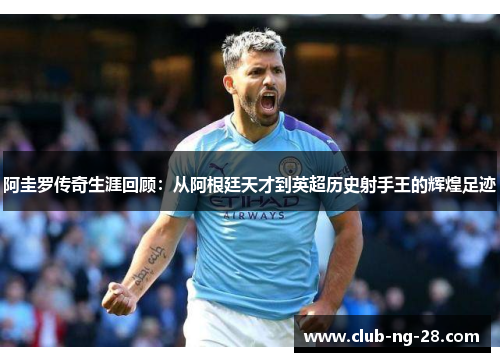阿圭罗传奇生涯回顾:从阿根廷天才到英超历史射手王的辉煌足迹 阿圭罗传奇生涯回顾:从阿根廷天才到英超历史射手王的辉煌足迹