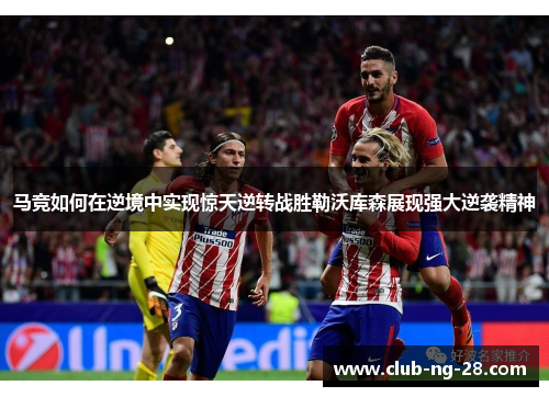 马竞如何在逆境中实现惊天逆转战胜勒沃库森展现强大逆袭精神 马竞如何在逆境中实现惊天逆转战胜勒沃库森展现强大逆袭精神