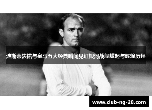 迪斯蒂法诺与皇马五大经典瞬间见证银河战舰崛起与辉煌历程