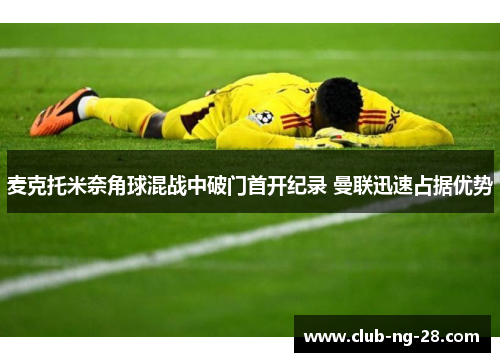 麦克托米奈角球混战中破门首开纪录 曼联迅速占据优势 麦克托米奈角球混战中破门首开纪录 曼联迅速占据优势